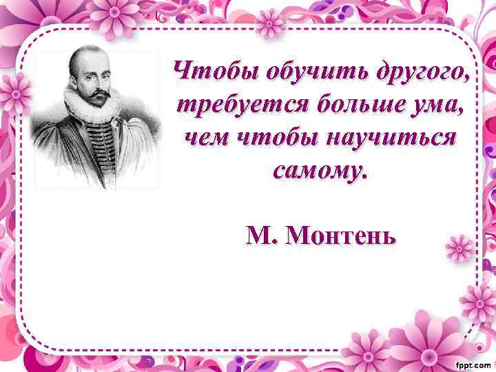 Чтобы обучить другого, требуется больше ума, чем чтобы научиться самому. М. Монтень 