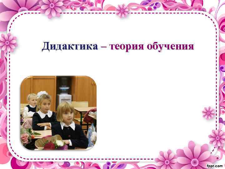 Дидактика – теория обучения 