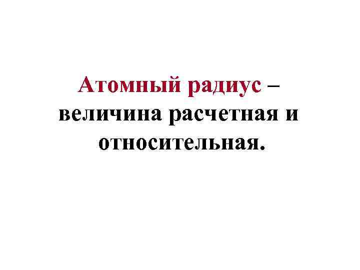 Атомный радиус – величина расчетная и относительная. 