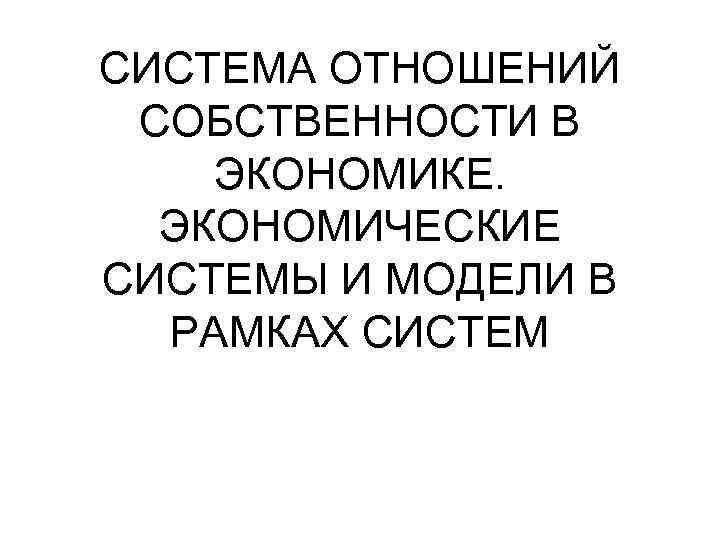 СИСТЕМА ОТНОШЕНИЙ СОБСТВЕННОСТИ В ЭКОНОМИКЕ. ЭКОНОМИЧЕСКИЕ СИСТЕМЫ И МОДЕЛИ В РАМКАХ СИСТЕМ 