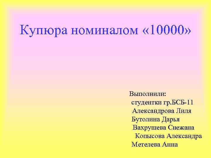 Купюра номиналом « 10000» Выполнили: студентки гр. БСБ-11 Александрова Лиля Бутолина Дарья Вахрушева Снежана