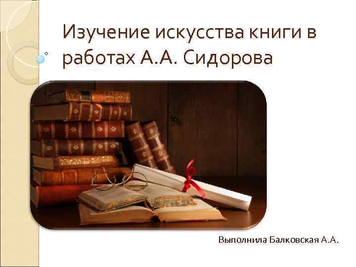 Изучение искусства книги в работах А. А. Сидорова Выполнила Балковская А. А. 
