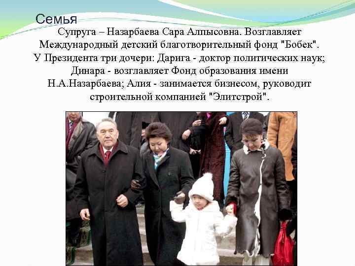 Семья Супруга – Назарбаева Сара Алпысовна. Возглавляет Международный детский благотворительный фонд "Бобек". У Президента