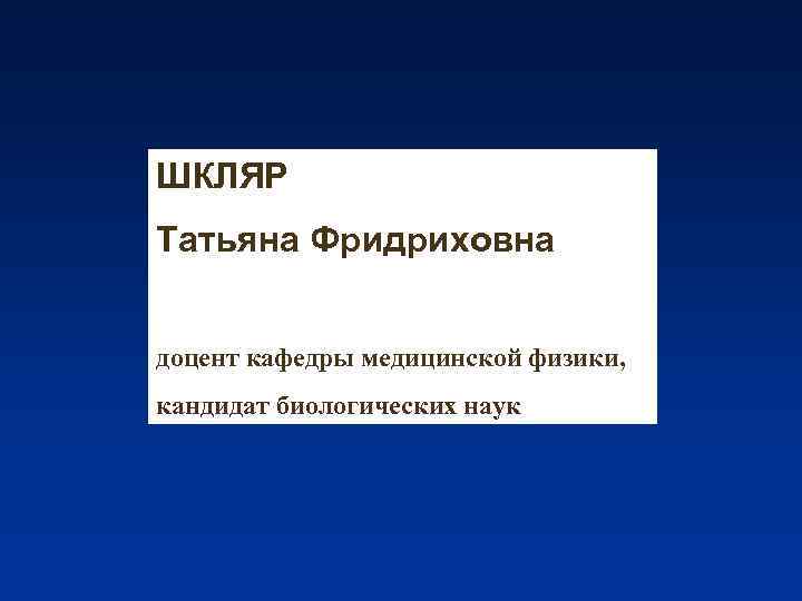 ШКЛЯР Татьяна Фридриховна доцент кафедры медицинской физики, кандидат биологических наук 
