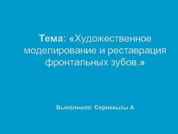 Тема: «Художественное моделирование и реставрация фронтальных зубов. » Выполнила: Сериккызы А 