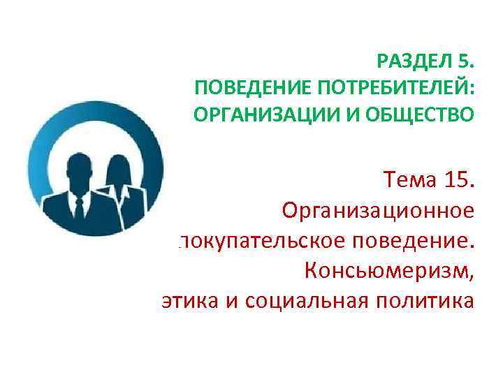 РАЗДЕЛ 5. ПОВЕДЕНИЕ ПОТРЕБИТЕЛЕЙ: ОРГАНИЗАЦИИ И ОБЩЕСТВО Тема 15. Организационное покупательское поведение. Консьюмеризм, этика