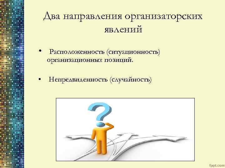 Два направления организаторских явлений • Расположенность (ситуационность) организационных позиций. • Непредвиденность (случайность) 