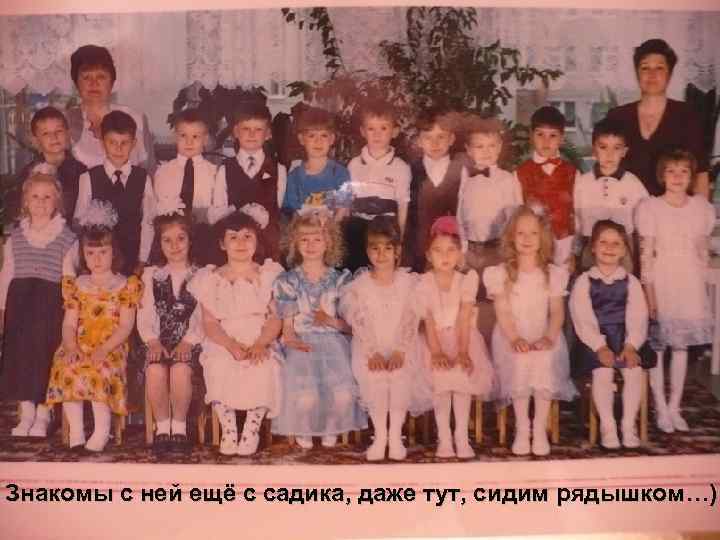 Знакомы с ней ещё с садика, даже тут, сидим рядышком…) 