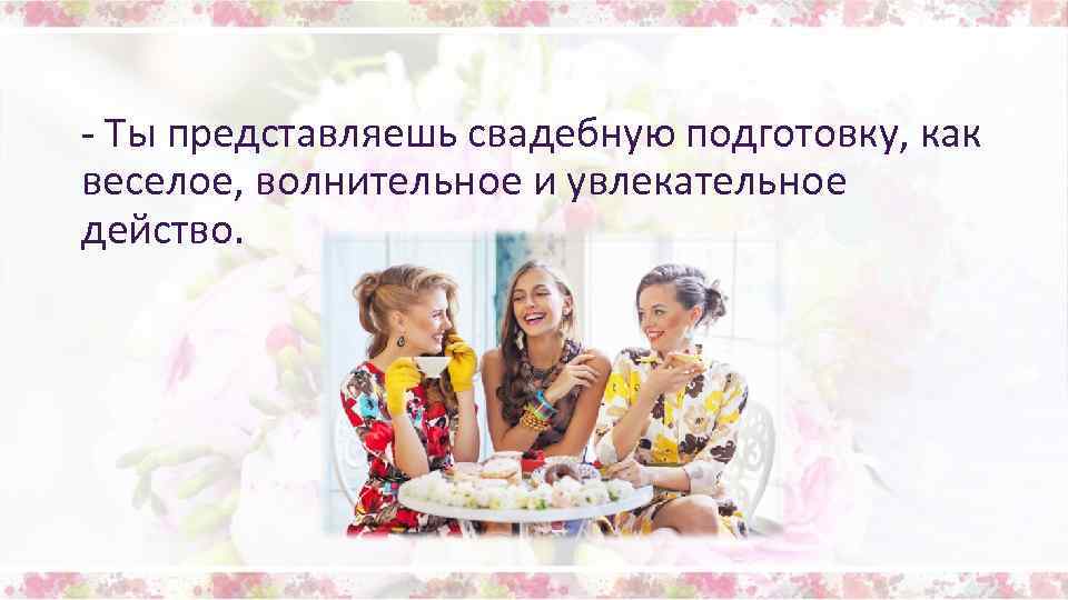 - Ты представляешь свадебную подготовку, как веселое, волнительное и увлекательное действо. 