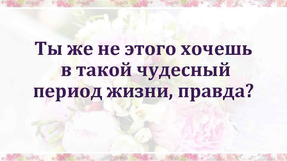 Ты же не этого хочешь в такой чудесный период жизни, правда? 