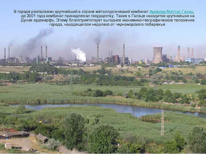 В городе расположен крупнейший в стране металлургический комбинат Арселор-Миттал Галац, до 2001 года комбинат