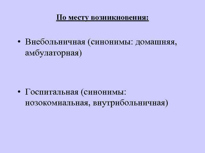 По месту возникновения: • Внебольничная (синонимы: домашняя, амбулаторная) • Госпитальная (синонимы: нозокомиальная, внутрибольничная) 