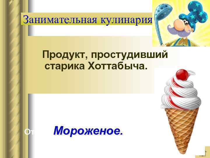 Занимательная кулинария Продукт, простудивший старика Хоттабыча. Ответ: Мороженое. 