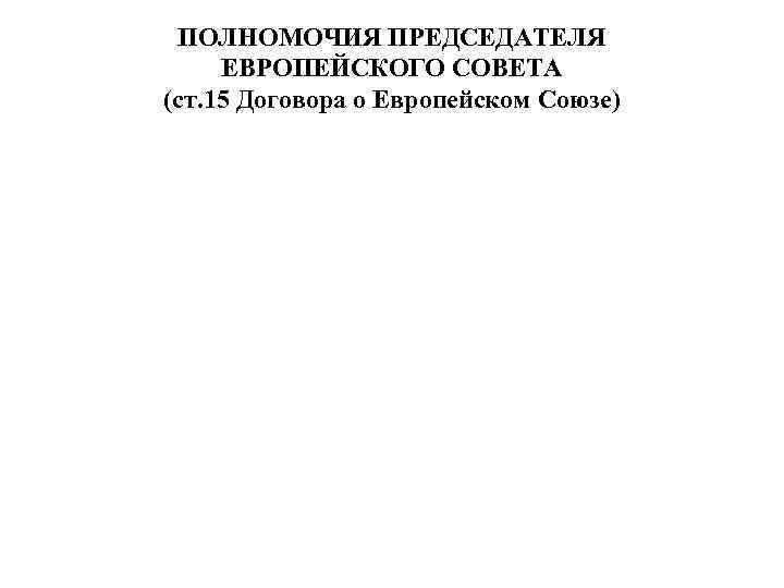 ПОЛНОМОЧИЯ ПРЕДСЕДАТЕЛЯ ЕВРОПЕЙСКОГО СОВЕТА (ст. 15 Договора о Европейском Союзе) 