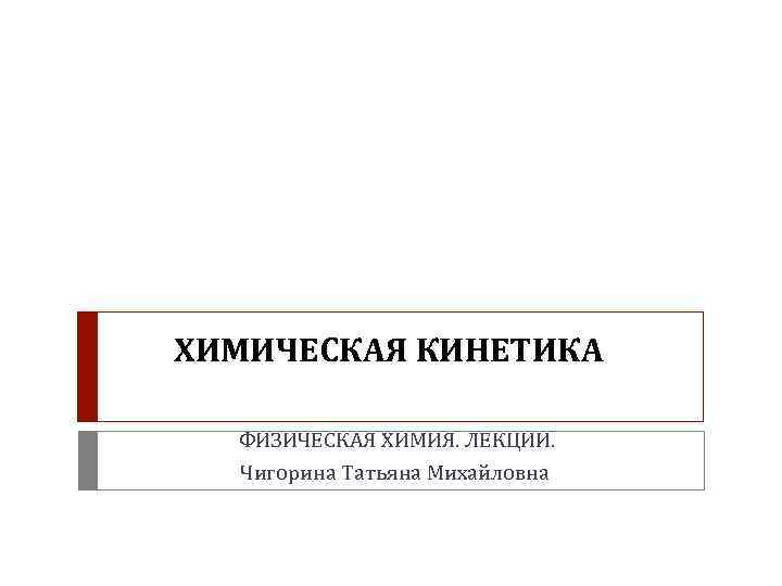 ХИМИЧЕСКАЯ КИНЕТИКА ФИЗИЧЕСКАЯ ХИМИЯ. ЛЕКЦИИ. Чигорина Татьяна Михайловна 