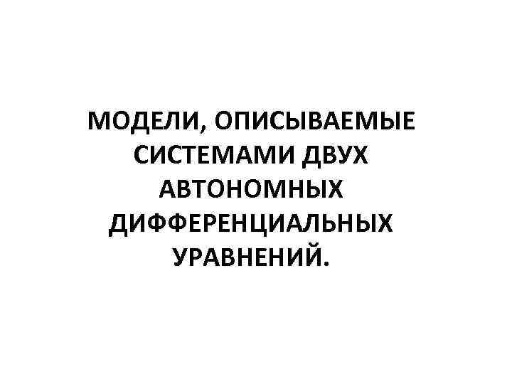 МОДЕЛИ, ОПИСЫВАЕМЫЕ СИСТЕМАМИ ДВУХ АВТОНОМНЫХ ДИФФЕРЕНЦИАЛЬНЫХ УРАВНЕНИЙ. 