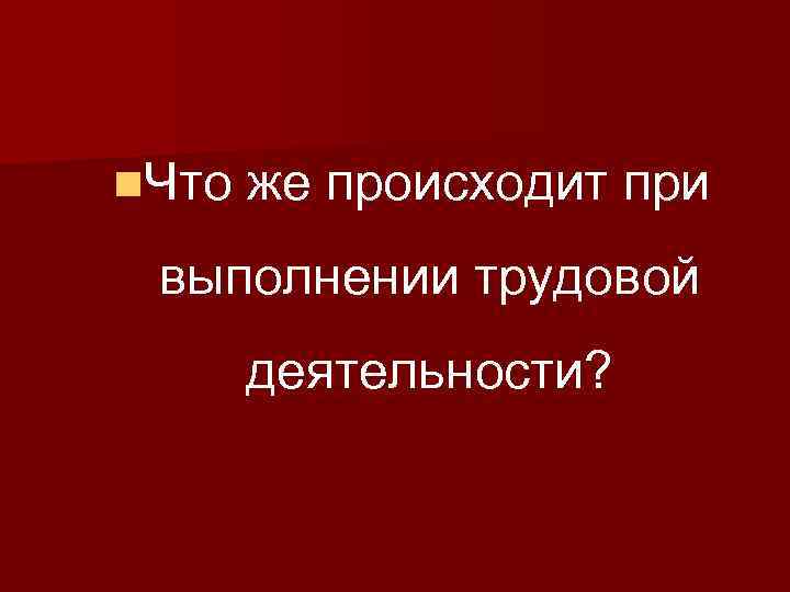 n. Что же происходит при выполнении трудовой деятельности? 