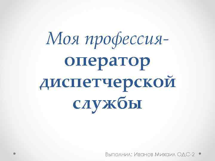 Моя профессияоператор диспетчерской службы Выполнил: Иванов Михаил ОДС-2 