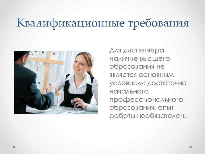 Квалификационные требования Для диспетчера наличие высшего образования не является основным условием: достаточно начального профессионального