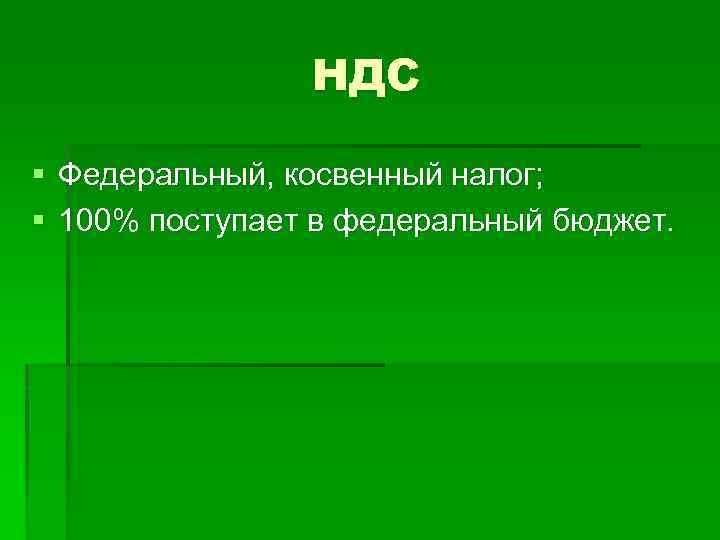 НДС § Федеральный, косвенный налог; § 100% поступает в федеральный бюджет. 