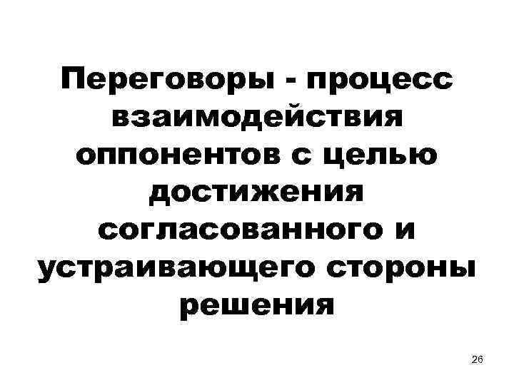 Переговоры - процесс взаимодействия оппонентов с целью достижения согласованного и устраивающего стороны решения 26