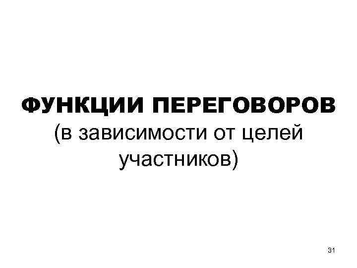 ФУНКЦИИ ПЕРЕГОВОРОВ (в зависимости от целей участников) 31 