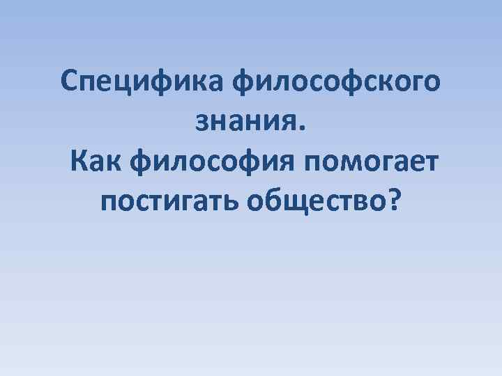 Специфика философского знания. Как философия помогает постигать общество? 