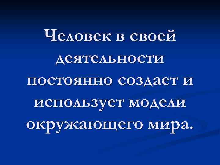 Человек в своей деятельности постоянно создает и использует модели окружающего мира. 