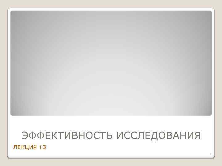 ЭФФЕКТИВНОСТЬ ИССЛЕДОВАНИЯ ЛЕКЦИЯ 13 1 