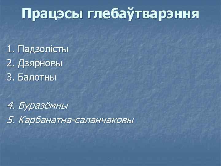 Працэсы глебаўтварэння 1. Падзолісты 2. Дзярновы 3. Балотны 4. Буразёмны 5. Карбанатна-саланчаковы 