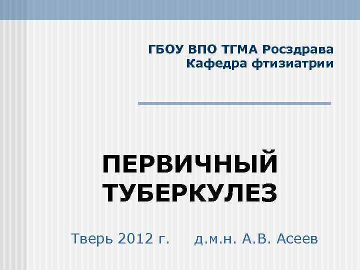 ГБОУ ВПО ТГМА Росздрава Кафедра фтизиатрии ПЕРВИЧНЫЙ ТУБЕРКУЛЕЗ Тверь 2012 г. д. м. н.