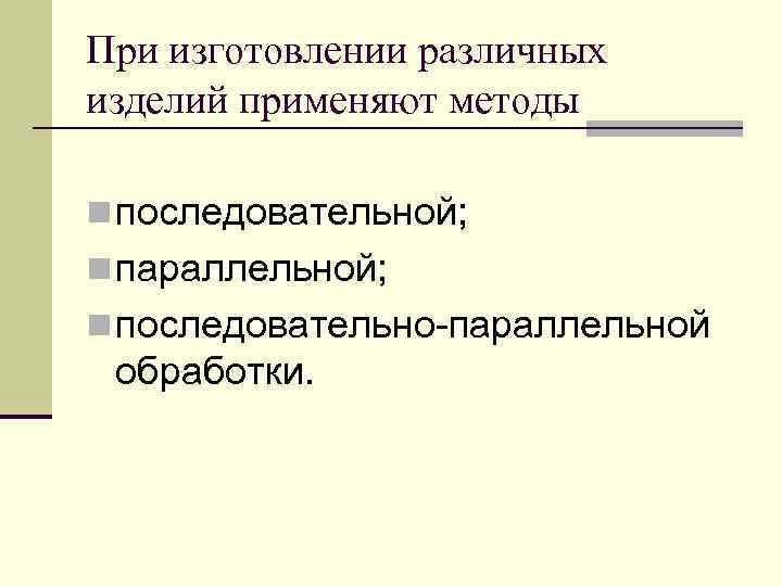 При изготовлении различных изделий применяют методы n последовательной; n параллельной; n последовательно-параллельной обработки. 
