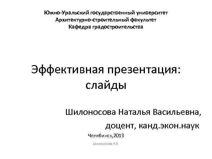 Южно-Уральский государственный университет Архитектурно-строительный факультет Кафедра градостроительства Эффективная презентация: слайды Шилоносова Наталья Васильевна, доцент,