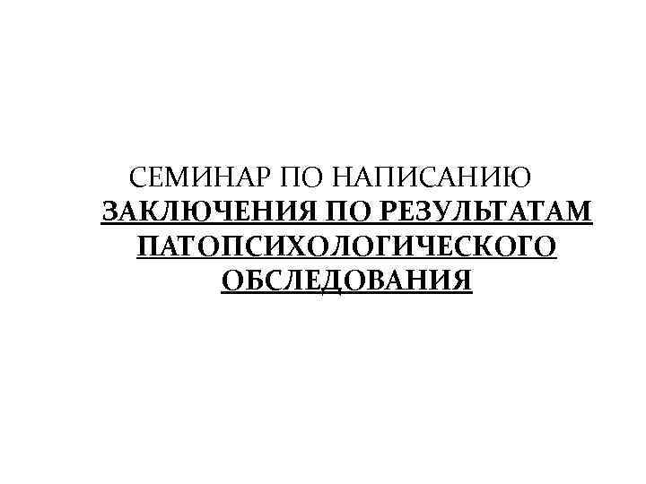 СЕМИНАР ПО НАПИСАНИЮ ЗАКЛЮЧЕНИЯ ПО РЕЗУЛЬТАТАМ ПАТОПСИХОЛОГИЧЕСКОГО ОБСЛЕДОВАНИЯ 