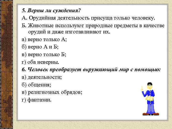 5. Верны ли суждения? А. Орудийная деятельность присуща только человеку. Б. Животные используют природные