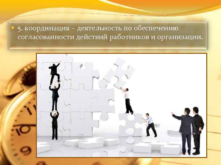 5. координация – деятельность по обеспечению согласованности действий работников и организации. 