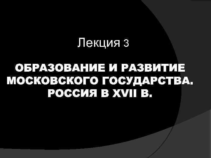 Лекция 3 ОБРАЗОВАНИЕ И РАЗВИТИЕ МОСКОВСКОГО ГОСУДАРСТВА. РОССИЯ В XVII В. 