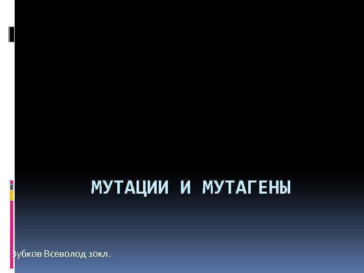 МУТАЦИИ И МУТАГЕНЫ Зубков Всеволод 10 кл. 
