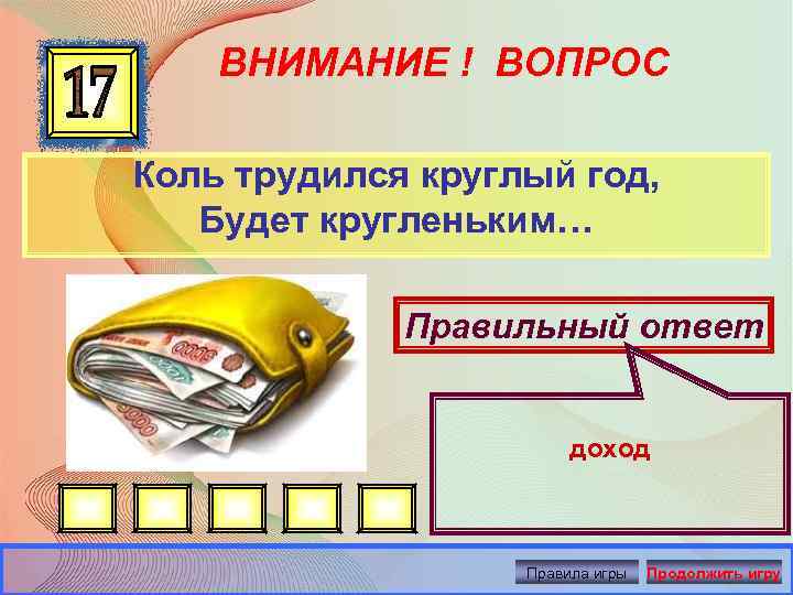 ВНИМАНИЕ ! ВОПРОС Коль трудился круглый год, Будет кругленьким… Правильный ответ доход Правила игры