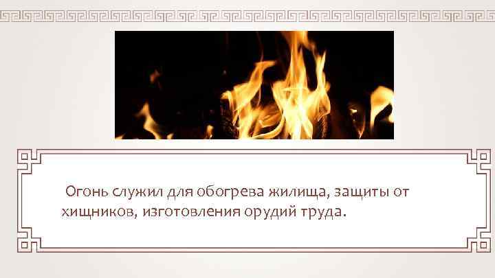 Огонь служил для обогрева жилища, защиты от хищников, изготовления орудий труда. 