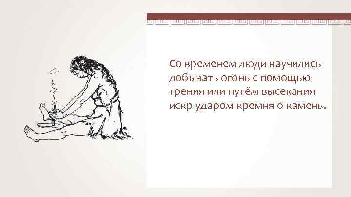 Со временем люди научились добывать огонь с помощью трения или путём высекания искр ударом