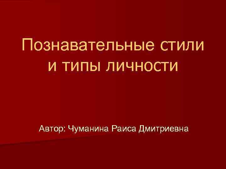 Познавательные стили и типы личности Автор: Чуманина Раиса Дмитриевна 