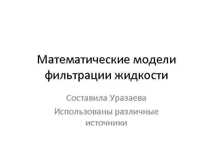 Математические модели фильтрации жидкости Составила Уразаева Использованы различные источники 