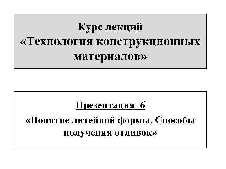 Курс лекций «Технология конструкционных материалов» Презентация 6 «Понятие литейной формы. Способы получения отливок» 