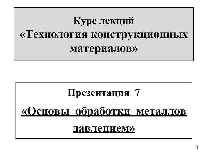 Курс лекций «Технология конструкционных материалов» Презентация 7 «Основы обработки металлов давлением» 1 
