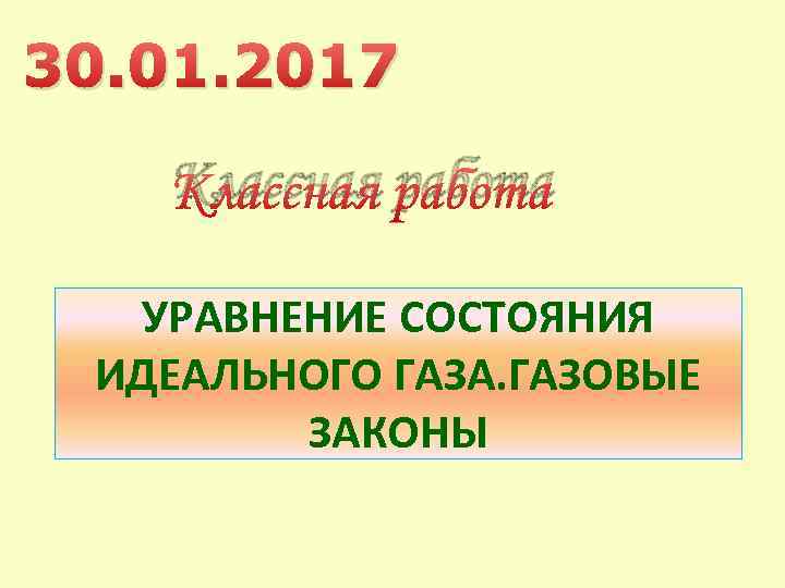 30. 01. 2017 Классная работа УРАВНЕНИЕ СОСТОЯНИЯ ИДЕАЛЬНОГО ГАЗА. ГАЗОВЫЕ ЗАКОНЫ 