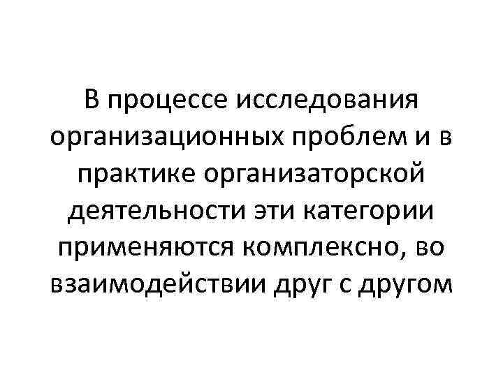 В процессе исследования организационных проблем и в практике организаторской деятельности эти категории применяются комплексно,