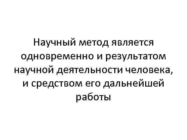 Научный метод является одновременно и результатом научной деятельности человека, и средством его дальнейшей работы