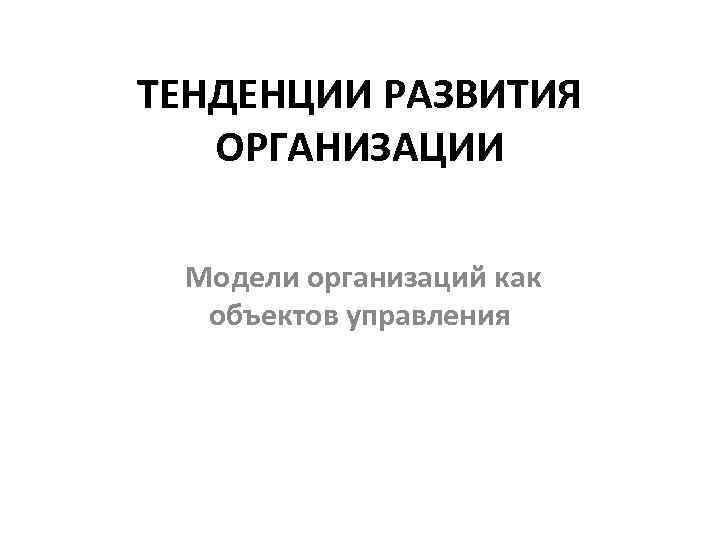 ТЕНДЕНЦИИ РАЗВИТИЯ ОРГАНИЗАЦИИ Модели организаций как объектов управления 