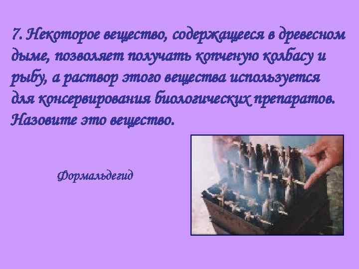 7. Некоторое вещество, содержащееся в древесном дыме, позволяет получать копченую колбасу и рыбу, а
